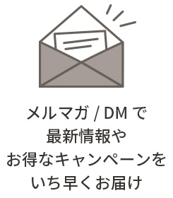 メルマガ / DM で 最新情報やお得なキャンペーンをいち早くお届け